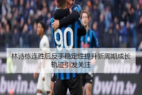 林诗栋连胜后反手稳定性提升新周期成长轨迹引发关注