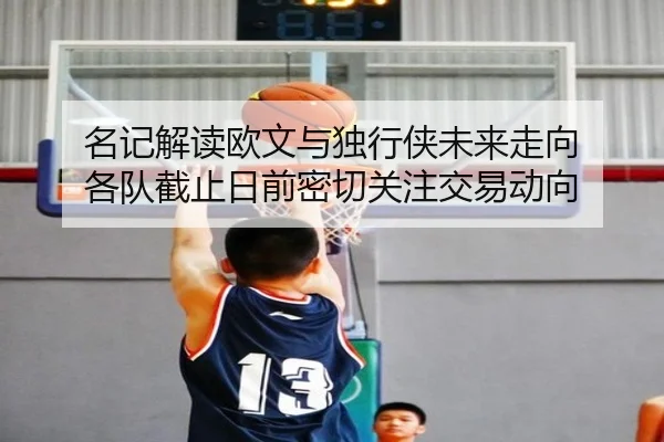 名记解读欧文与独行侠未来走向 各队截止日前密切关注交易动向
